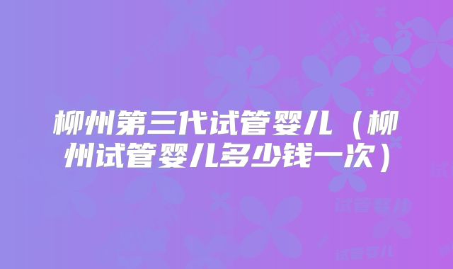 柳州第三代试管婴儿（柳州试管婴儿多少钱一次）
