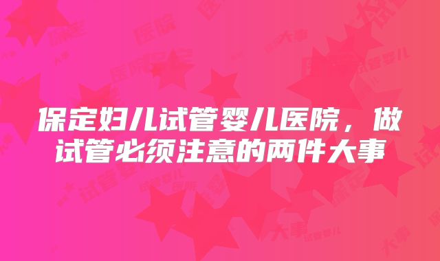 保定妇儿试管婴儿医院,做试管必须注意的两件大事