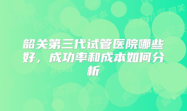 韶关第三代试管医院哪些好，成功率和成本如何分析