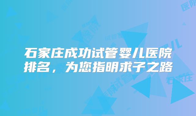 石家庄成功试管婴儿医院排名，为您指明求子之路