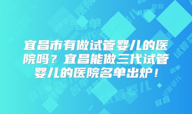 宜昌市有做试管婴儿的医院吗?宜昌能做三代试管婴儿的医院名单出炉!