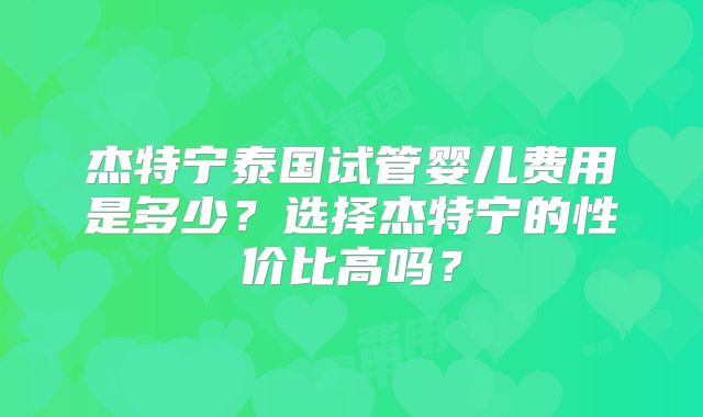 杰特宁泰国试管婴儿费用是多少?选择杰特宁的性价比高吗?