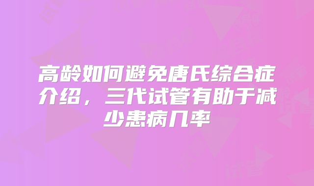 高龄如何避免唐氏综合症介绍,三代试管有助于减少患病几率