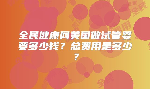 全民健康网美国做试管婴要多少钱?总费用是多少?