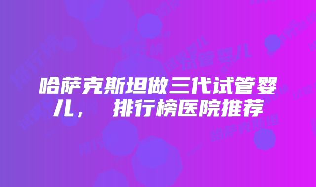 哈萨克斯坦做三代试管婴儿, 排行榜医院推荐