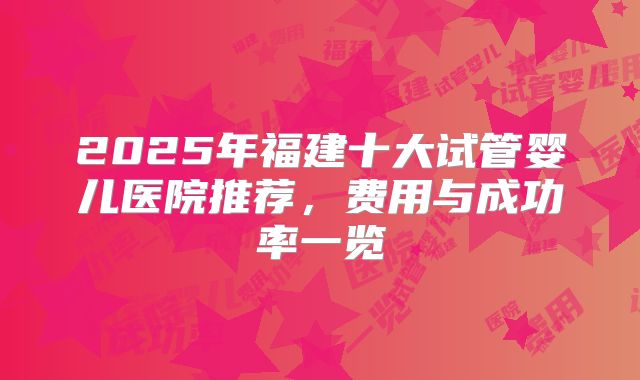 2025年福建十大试管婴儿医院推荐,费用与成功率一览