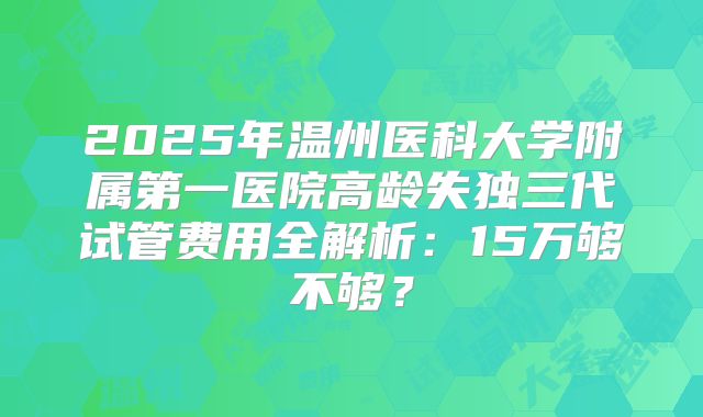 2025年温州医科大学附属第一医院高龄失独三代试管费用全解析:15万够不够?