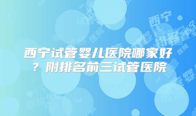 西宁试管婴儿医院哪家好?附排名前三试管医院