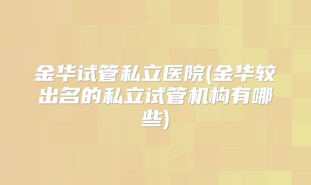 金华试管私立医院(金华较出名的私立试管机构有哪些)