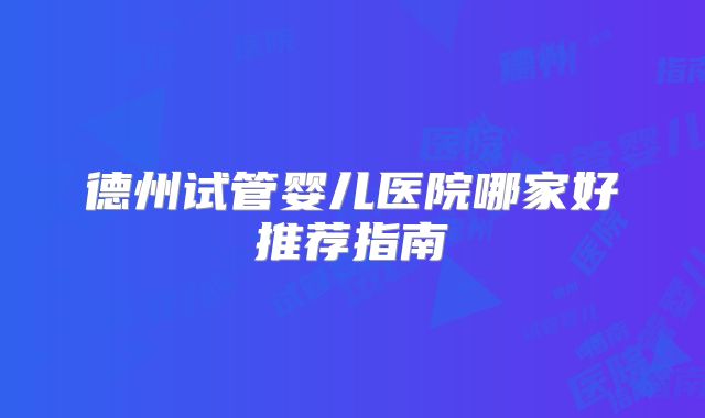 德州试管婴儿医院哪家好推荐指南