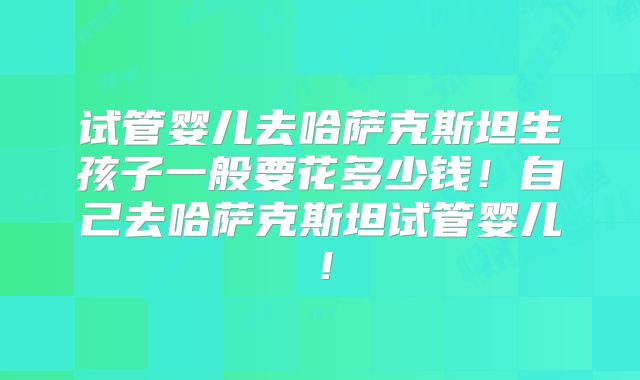 试管婴儿去哈萨克斯坦生孩子一般要花多少钱!自己去哈萨克斯坦试管婴儿!