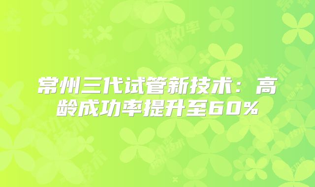 常州三代试管新技术：高龄成功率提升至60%