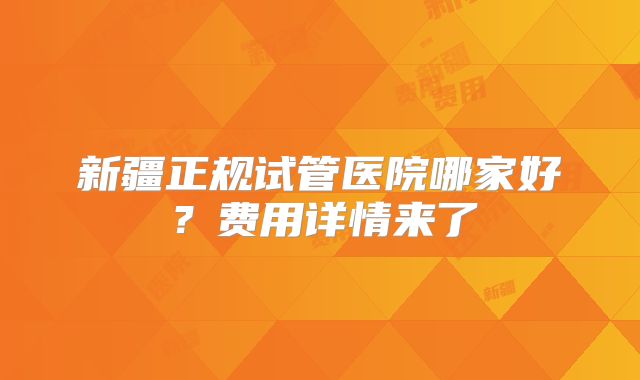 新疆正规试管医院哪家好?费用详情来了