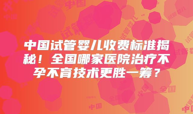 中国试管婴儿收费标准揭秘!全国哪家医院治疗不孕不育技术更胜一筹?