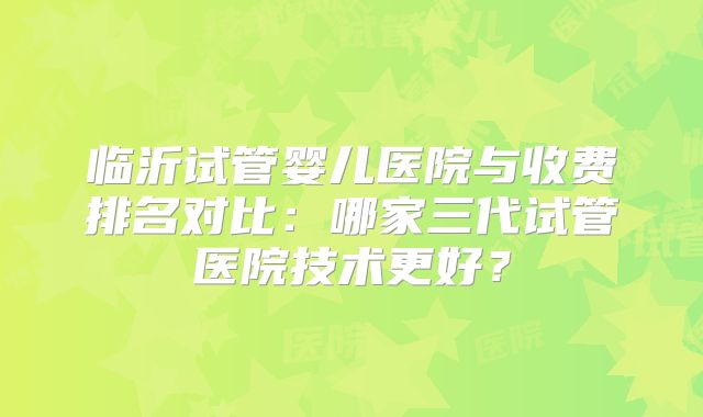 临沂试管婴儿医院与收费排名对比:哪家三代试管医院技术更好?