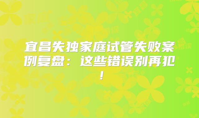 宜昌失独家庭试管失败案例复盘:这些错误别再犯!