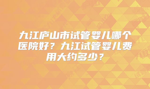 九江庐山市试管婴儿哪个医院好?九江试管婴儿费用大约多少?