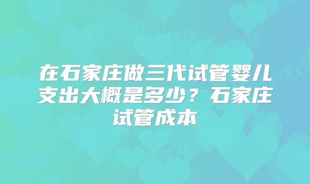 在石家庄做三代试管婴儿支出大概是多少？石家庄试管成本