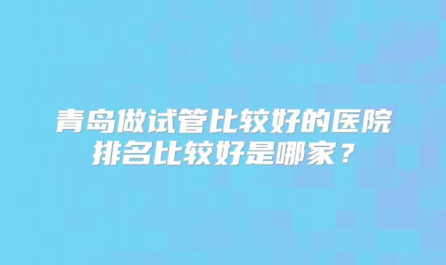 青岛做试管比较好的医院排名比较好是哪家?