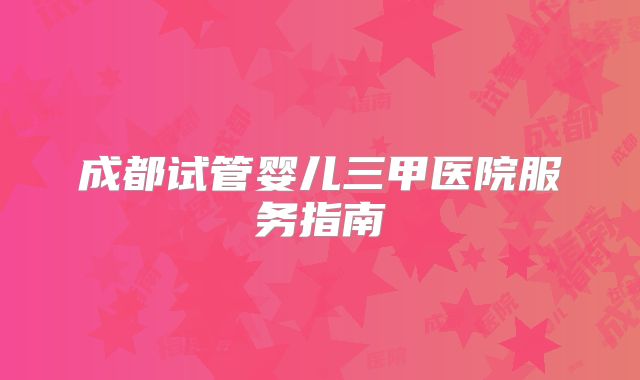 成都试管婴儿三甲医院服务指南