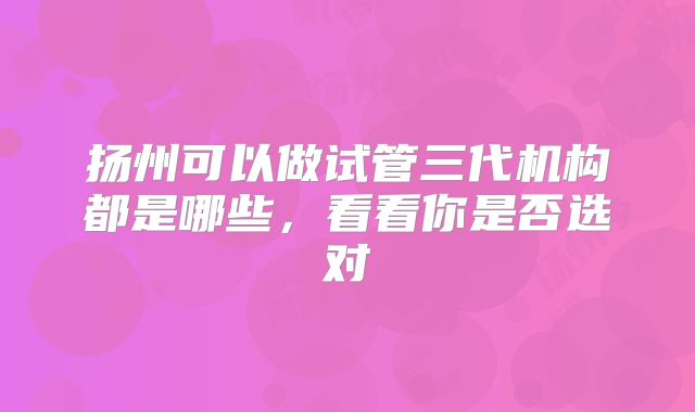 扬州可以做试管三代机构都是哪些,看看你是否选对
