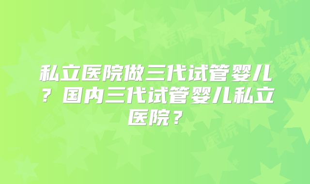 私立医院做三代试管婴儿?国内三代试管婴儿私立医院?