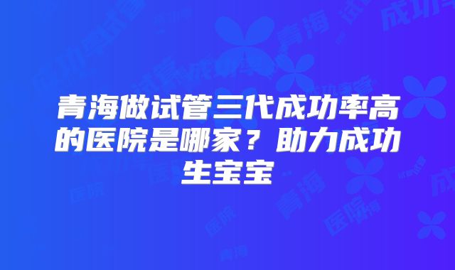 青海做试管三代成功率高的医院是哪家?助力成功生宝宝