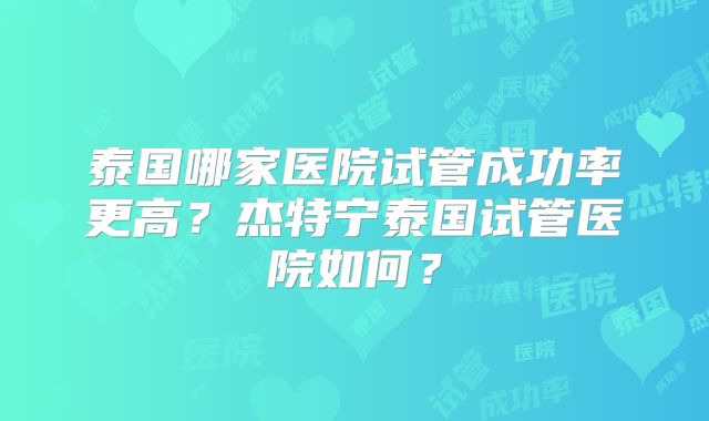 泰国哪家医院试管成功率更高?杰特宁泰国试管医院如何?