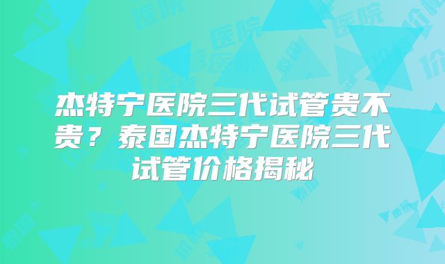 杰特宁医院三代试管贵不贵？泰国杰特宁医院三代试管价格揭秘