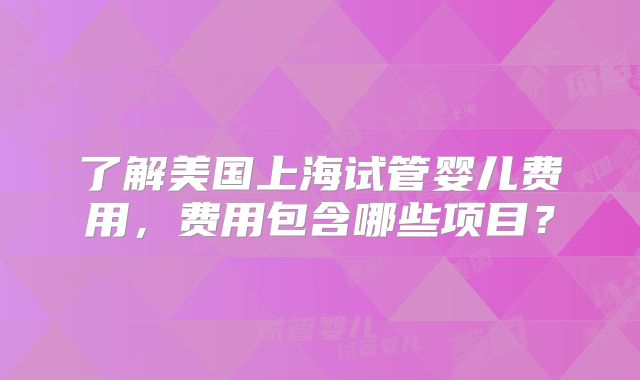 了解美国上海试管婴儿费用,费用包含哪些项目?
