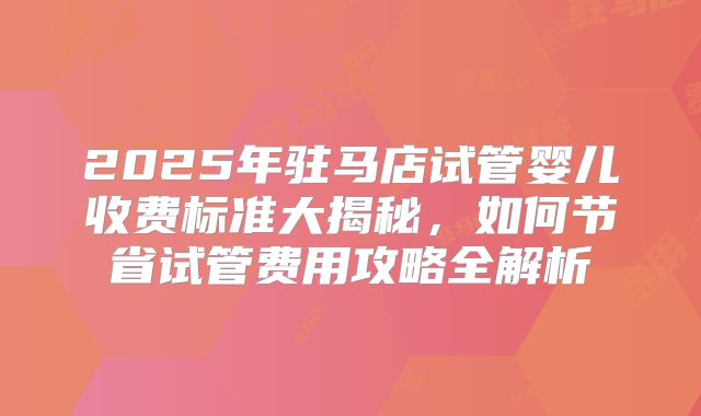 2025年驻马店试管婴儿收费标准大揭秘,如何节省试管费用攻略全解析