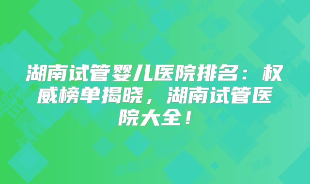 湖南试管婴儿医院排名:权威榜单揭晓,湖南试管医院大全!