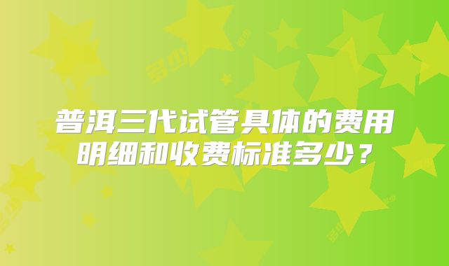 普洱三代试管具体的费用明细和收费标准多少？