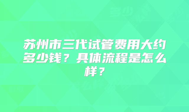 苏州市三代试管费用大约多少钱？具体流程是怎么样？