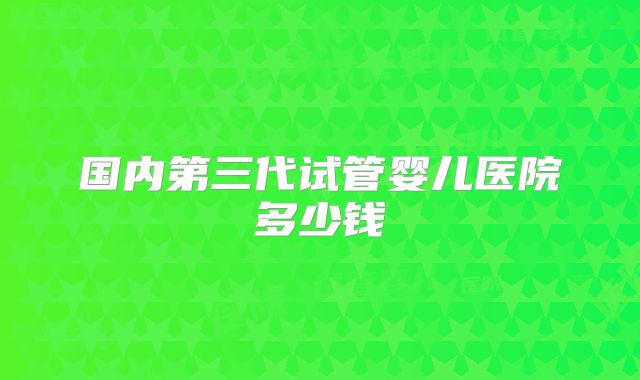 国内第三代试管婴儿医院多少钱