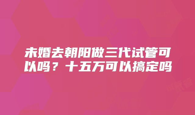 未婚去朝阳做三代试管可以吗?十五万可以搞定吗