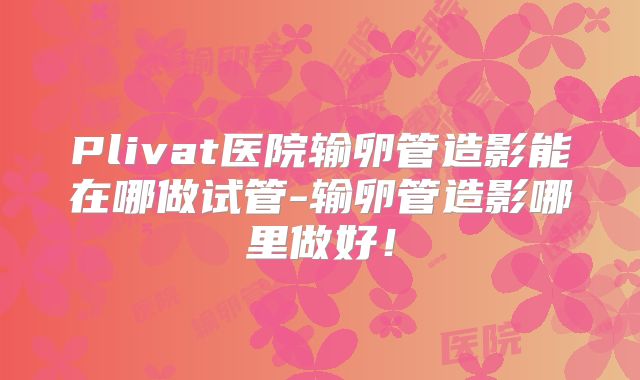 Plivat医院输卵管造影能在哪做试管-输卵管造影哪里做好！