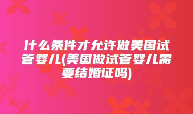 什么条件才允许做美国试管婴儿(美国做试管婴儿需要结婚证吗)