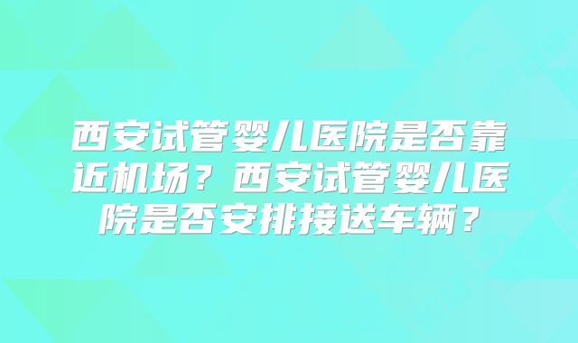 西安试管婴儿医院是否靠近机场?西安试管婴儿医院是否安排接送车辆?