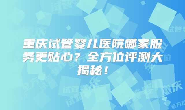 重庆试管婴儿医院哪家服务更贴心?全方位评测大揭秘!
