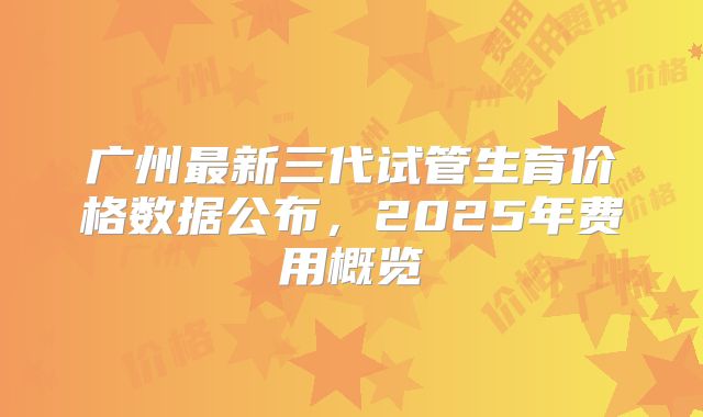 广州最新三代试管生育价格数据公布，2025年费用概览