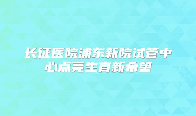 长征医院浦东新院试管中心点亮生育新希望