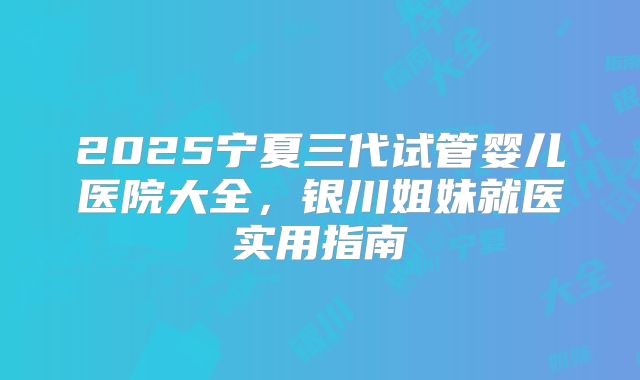 2025宁夏三代试管婴儿医院大全,银川姐妹就医实用指南