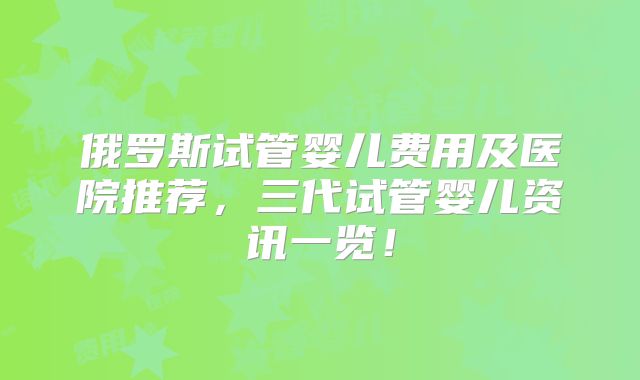 俄罗斯试管婴儿费用及医院推荐,三代试管婴儿资讯一览!
