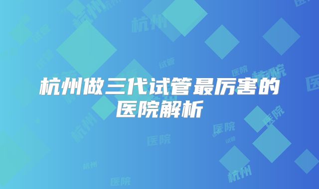 杭州做三代试管最厉害的医院解析