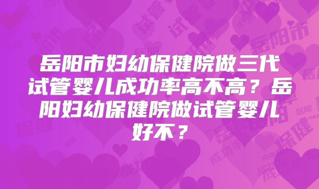 岳阳市妇幼保健院做三代试管婴儿成功率高不高?岳阳妇幼保健院做试管婴儿好不?