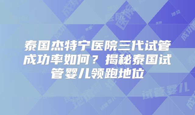 泰国杰特宁医院三代试管成功率如何?揭秘泰国试管婴儿领跑地位