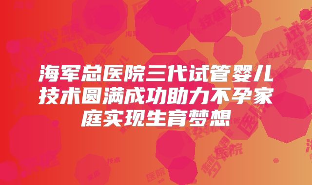 海军总医院三代试管婴儿技术圆满成功助力不孕家庭实现生育梦想