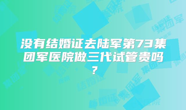 没有结婚证去陆军第73集团军医院做三代试管贵吗?