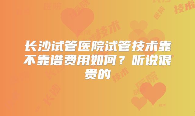 长沙试管医院试管技术靠不靠谱费用如何？听说很贵的